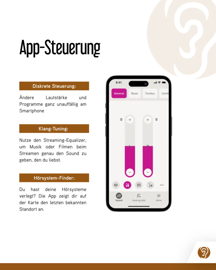 App-Steuerung

Diskrete Steuerung:
Ändere Lautstärke und Programme ganz unauffällig am Smartphone

Klang-Tuning:
Nutze den Streaming-Equalizer, um Musik oder Filmen beim Streamen genau den Sound zu geben, den du liebst.

Hörsystem-Finder:
Du hast deine Hörsysteme verlegt? Die App zeigt dir auf der Karte den letzten bekannten Standort an.