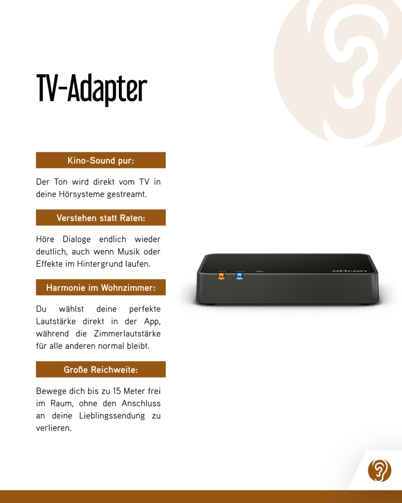 TV-Adapter

Kino-Sound pur:
Der Ton wird direkt vom TV in deine Hörsysteme gestreamt.

Verstehen statt Raten:
Höre Dialoge endlich wieder deutlich, auch wenn Musik oder Effekte im Hintergrund laufen.

Harmonie im Wohnzimmer:
Du wählst deine perfekte Lautstärke direkt in der App, während die Zimmerlautstärke für alle anderen normal bleibt.

Große Reichweite:
Bewege dich bis zu 15 Meter frei im Raum, ohne den Anschluss an deine Lieblingssendung zu verlieren.